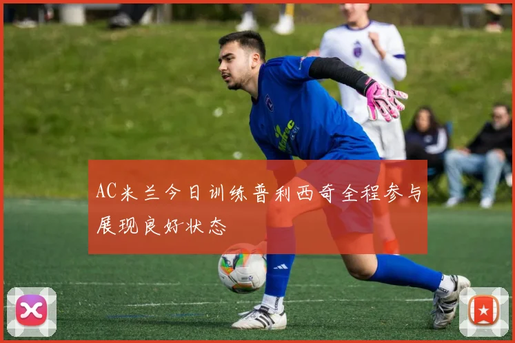 AC米兰今日训练普利西奇全程参与展现良好状态