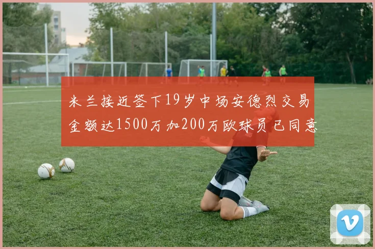 米兰接近签下19岁中场安德烈交易金额达1500万加200万欧球员已同意
