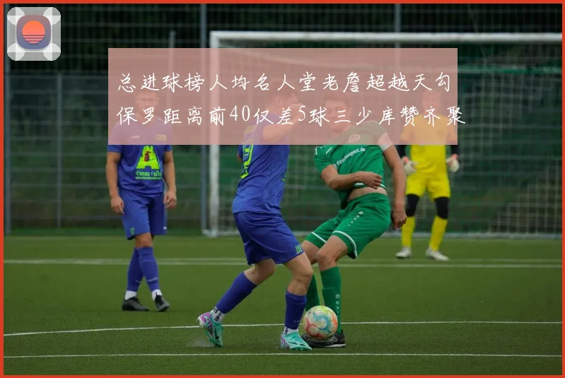 总进球榜人均名人堂老詹超越天勾保罗距离前40仅差5球三少库赞齐聚榜单