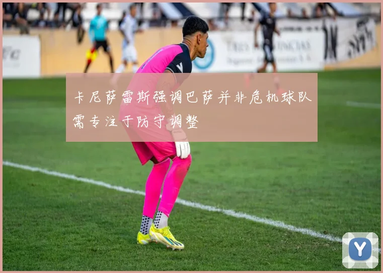 卡尼萨雷斯强调巴萨并非危机球队需专注于防守调整
