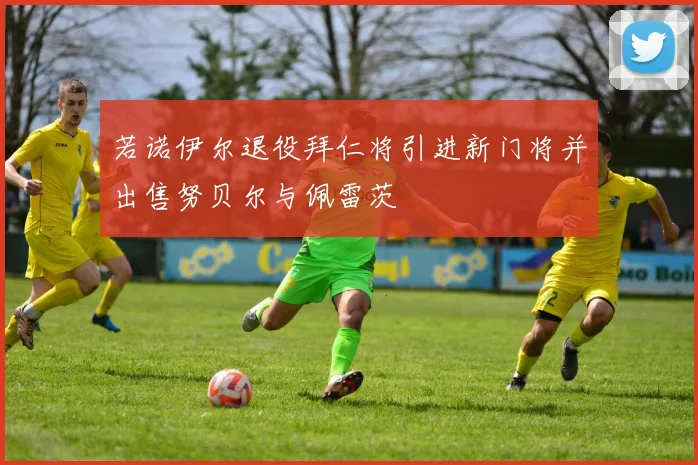若诺伊尔退役拜仁将引进新门将并出售努贝尔与佩雷茨