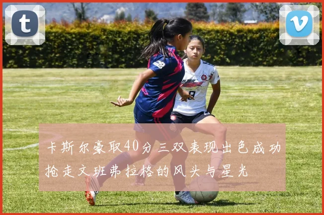 卡斯尔豪取40分三双表现出色成功抢走文班弗拉格的风头与星光