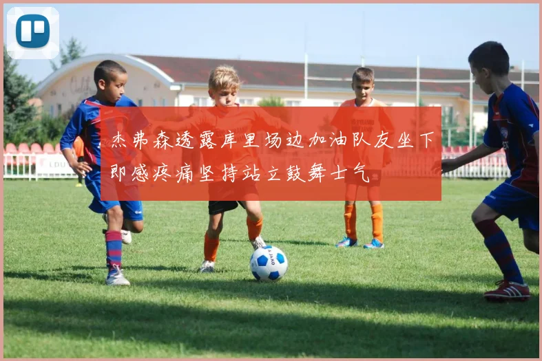 杰弗森透露库里场边加油队友坐下即感疼痛坚持站立鼓舞士气