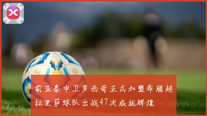 前亚泰中卫罗西奇正式加盟希腊超拉里萨球队出战47次成就辉煌