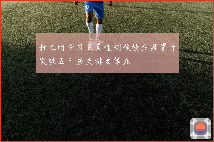 杜兰特今日正负值创佳绩生涯累计突破五千历史排名第九