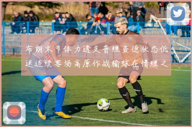布朗末节体力透支普理查德状态低迷连续客场高原作战输球在情理之中