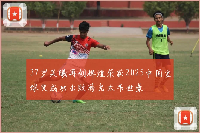 37岁吴曦再创辉煌荣获2025中国金球奖成功击败蒋光太韦世豪