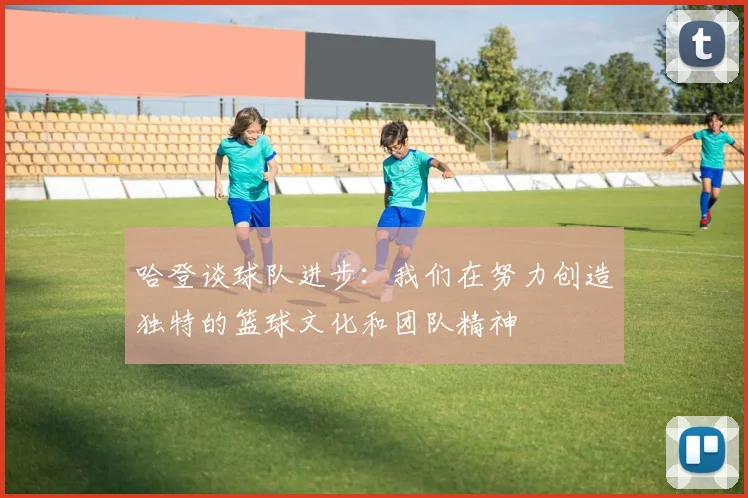 哈登谈球队进步：我们在努力创造独特的篮球文化和团队精神