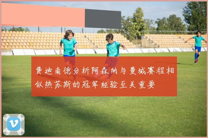 费迪南德分析阿森纳与曼城赛程相似热苏斯的冠军经验至关重要