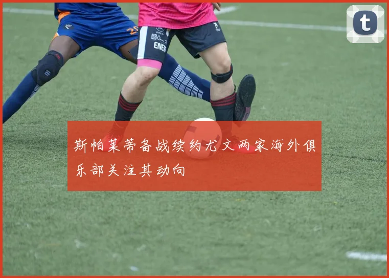 斯帕莱蒂备战续约尤文两家海外俱乐部关注其动向