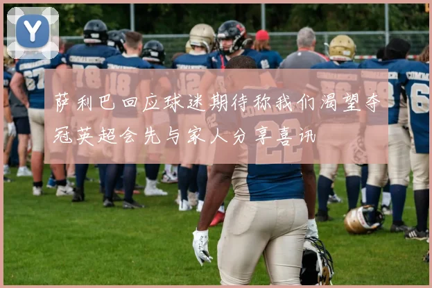 萨利巴回应球迷期待称我们渴望夺冠英超会先与家人分享喜讯