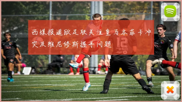 西媒报道欧足联关注皇马本菲卡冲突及维尼修斯握手问题