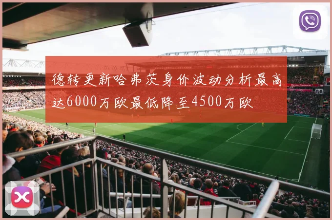 德转更新哈弗茨身价波动分析最高达6000万欧最低降至4500万欧
